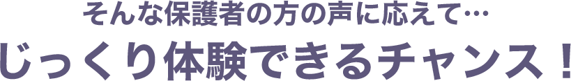 そんな保護者の方の声に応えて…じっくり体験できるチャンス！