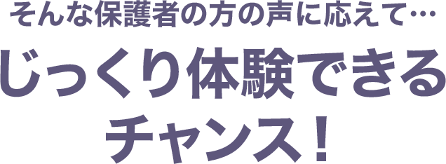 そんな保護者の方の声に応えて…じっくり体験できるチャンス！